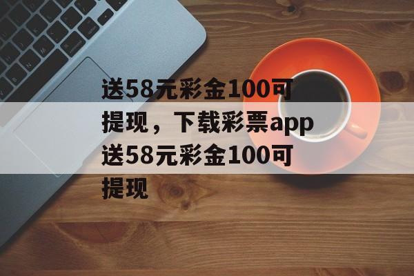 送58元彩金100可提现，下载彩票app送58元彩金100可提现