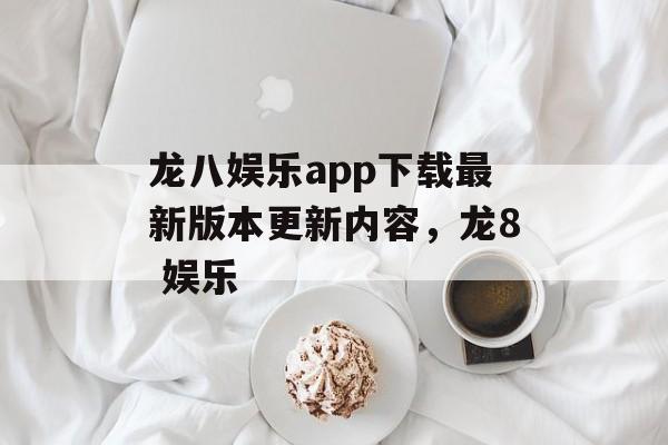 龙八娱乐app下载最新版本更新内容，龙8 娱乐