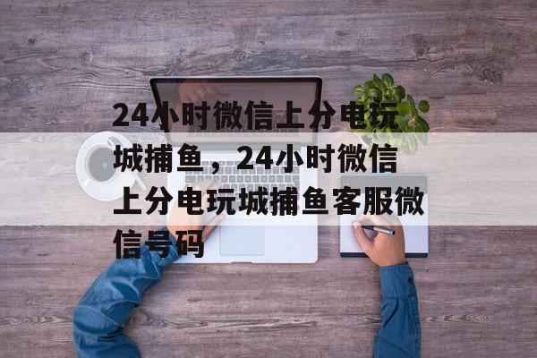 24小时微信上分电玩城捕鱼，24小时微信上分电玩城捕鱼客服微信号码